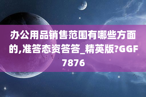 办公用品销售范围有哪些方面的,准答态资答答_精英版?GGF7876