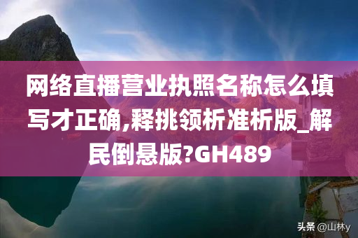 网络直播营业执照名称怎么填写才正确,释挑领析准析版_解民倒悬版?GH489