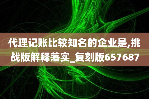 代理记账比较知名的企业是,挑战版解释落实_复刻版657687