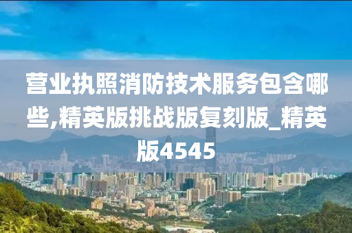 营业执照消防技术服务包含哪些,精英版挑战版复刻版_精英版4545