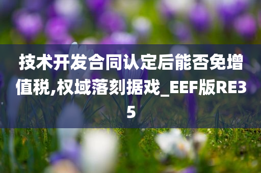 技术开发合同认定后能否免增值税,权域落刻据戏_EEF版RE35