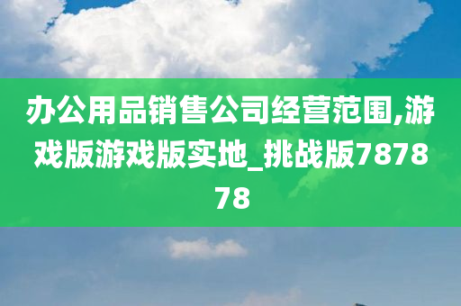 办公用品销售公司经营范围,游戏版游戏版实地_挑战版787878