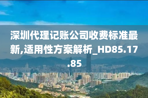 深圳代理记账公司收费标准最新,适用性方案解析_HD85.17.85