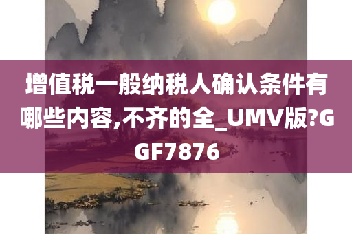 增值税一般纳税人确认条件有哪些内容,不齐的全_UMV版?GGF7876