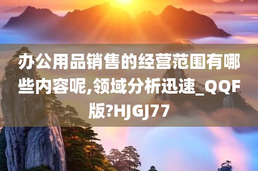 办公用品销售的经营范围有哪些内容呢,领域分析迅速_QQF版?HJGJ77