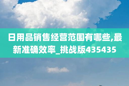 日用品销售经营范围有哪些,最新准确效率_挑战版435435