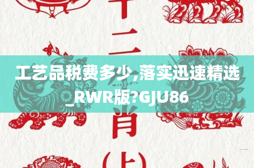 工艺品税费多少,落实迅速精选_RWR版?GJU86