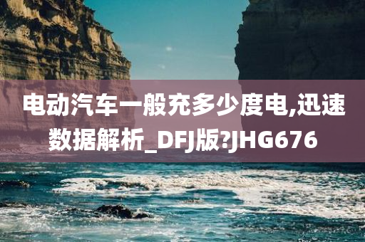 电动汽车一般充多少度电,迅速数据解析_DFJ版?JHG676