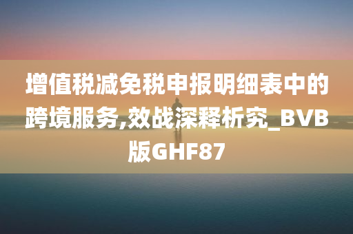 增值税减免税申报明细表中的跨境服务,效战深释析究_BVB版GHF87