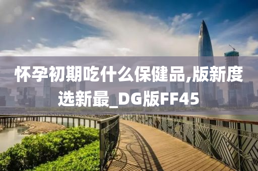 怀孕初期吃什么保健品,版新度选新最_DG版FF45