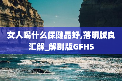 女人喝什么保健品好,落明版良汇解_解剖版GFH5