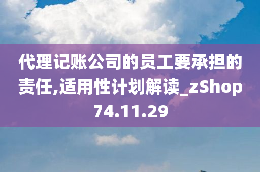 代理记账公司的员工要承担的责任,适用性计划解读_zShop74.11.29