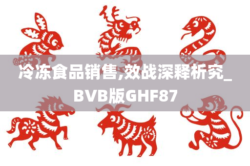 冷冻食品销售,效战深释析究_BVB版GHF87