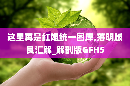 这里再是红姐统一图库,落明版良汇解_解剖版GFH5