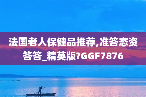 法国老人保健品推荐,准答态资答答_精英版?GGF7876