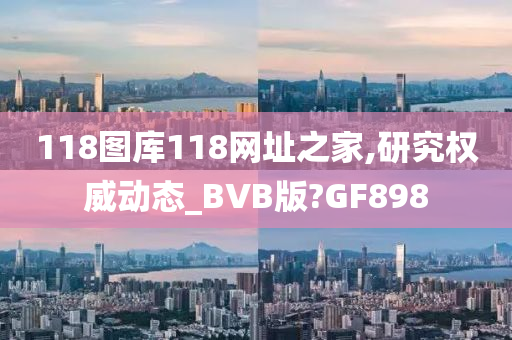 118图库118网址之家,研究权威动态_BVB版?GF898