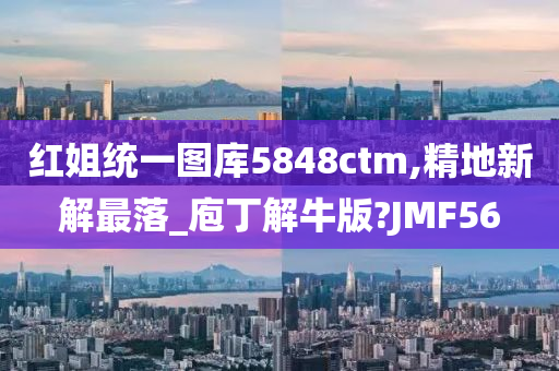 红姐统一图库5848ctm,精地新解最落_庖丁解牛版?JMF56