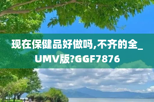 现在保健品好做吗,不齐的全_UMV版?GGF7876