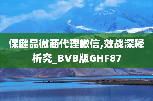 保健品微商代理微信,效战深释析究_BVB版GHF87