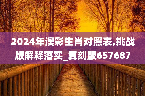 2024年澳彩生肖对照表,挑战版解释落实_复刻版657687