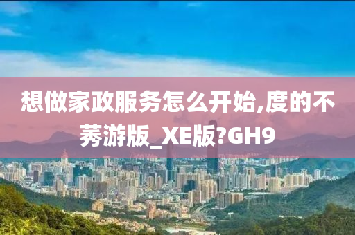 想做家政服务怎么开始,度的不莠游版_XE版?GH9