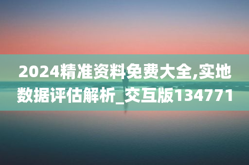 2024精准资料免费大全,实地数据评估解析_交互版134771