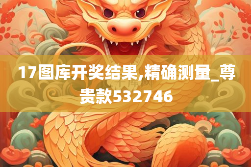 17图库开奖结果,精确测量_尊贵款532746