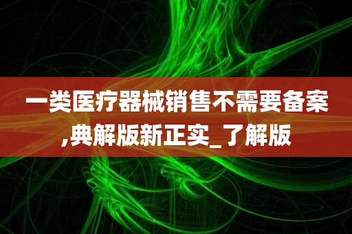 一类医疗器械销售不需要备案,典解版新正实_了解版