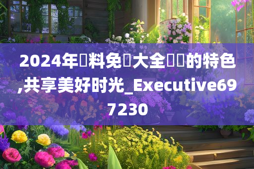 2024年資料免費大全優勢的特色,共享美好时光_Executive697230