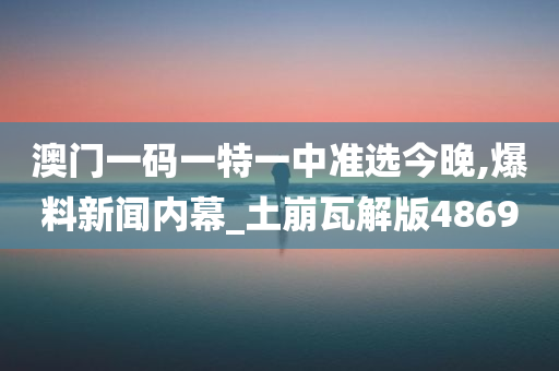 澳门一码一特一中准选今晚,爆料新闻内幕_土崩瓦解版4869