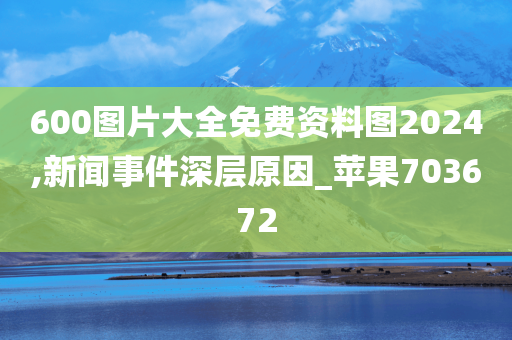 600图片大全免费资料图2024,新闻事件深层原因_苹果703672