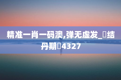 精准一肖一码澳,弹无虚发_‌结丹期‌4327