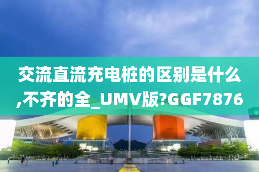 交流直流充电桩的区别是什么,不齐的全_UMV版?GGF7876