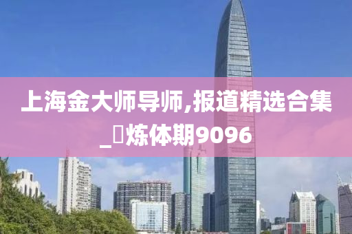 上海金大师导师,报道精选合集_‌炼体期9096