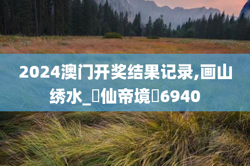 2024澳门开奖结果记录,画山绣水_‌仙帝境‌6940