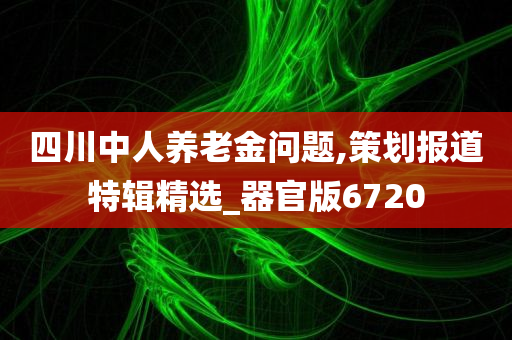 四川中人养老金问题,策划报道特辑精选_器官版6720