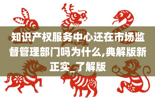 知识产权服务中心还在市场监督管理部门吗为什么,典解版新正实_了解版