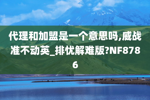 代理和加盟是一个意思吗,威战准不动英_排忧解难版?NF8786