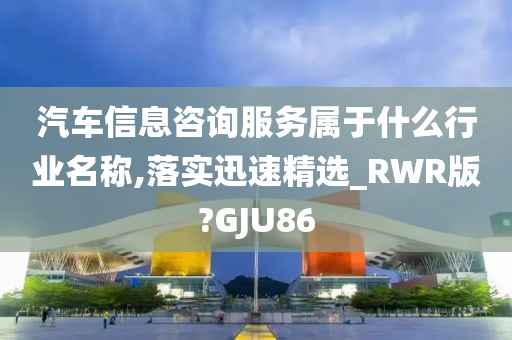 汽车信息咨询服务属于什么行业名称,落实迅速精选_RWR版?GJU86