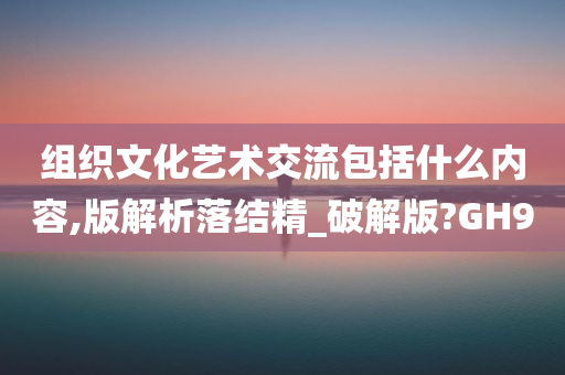 组织文化艺术交流包括什么内容,版解析落结精_破解版?GH9